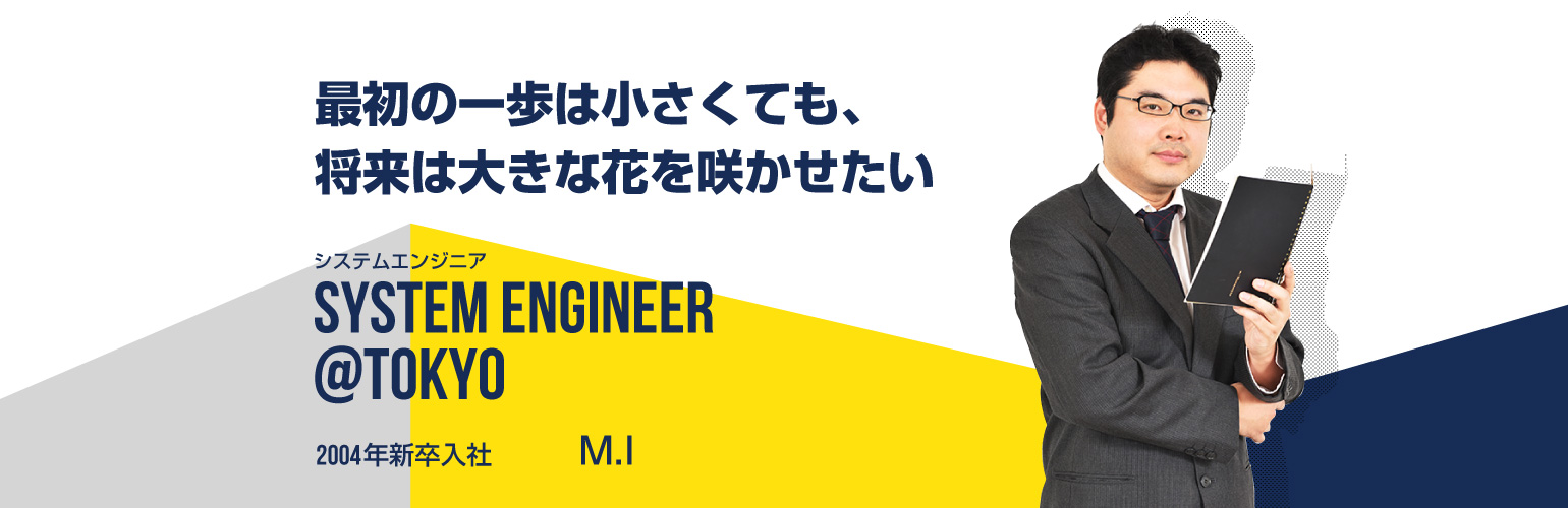 最初の一歩は小さくても、将来は大きな花を咲かせたい システムエンジニア SYSTEM ENGINEER@tokyo 2004年新卒入社 M.I