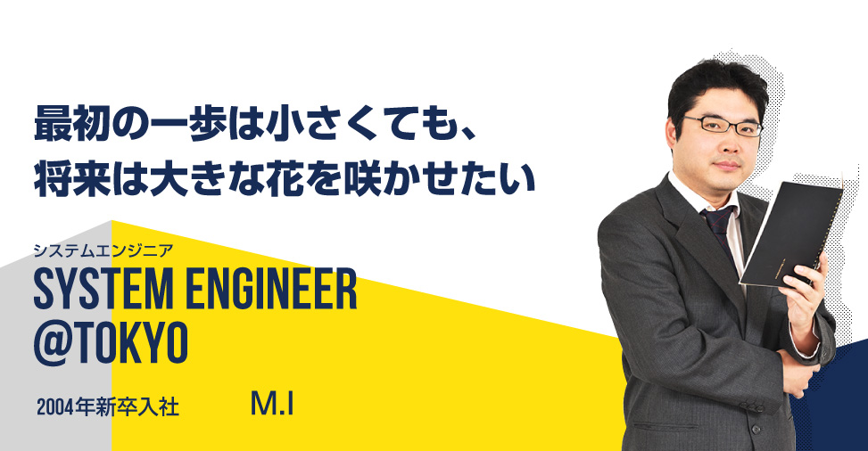 最初の一歩は小さくても、将来は大きな花を咲かせたい システムエンジニア SYSTEM ENGINEER@tokyo 2004年新卒入社 伊藤　基博