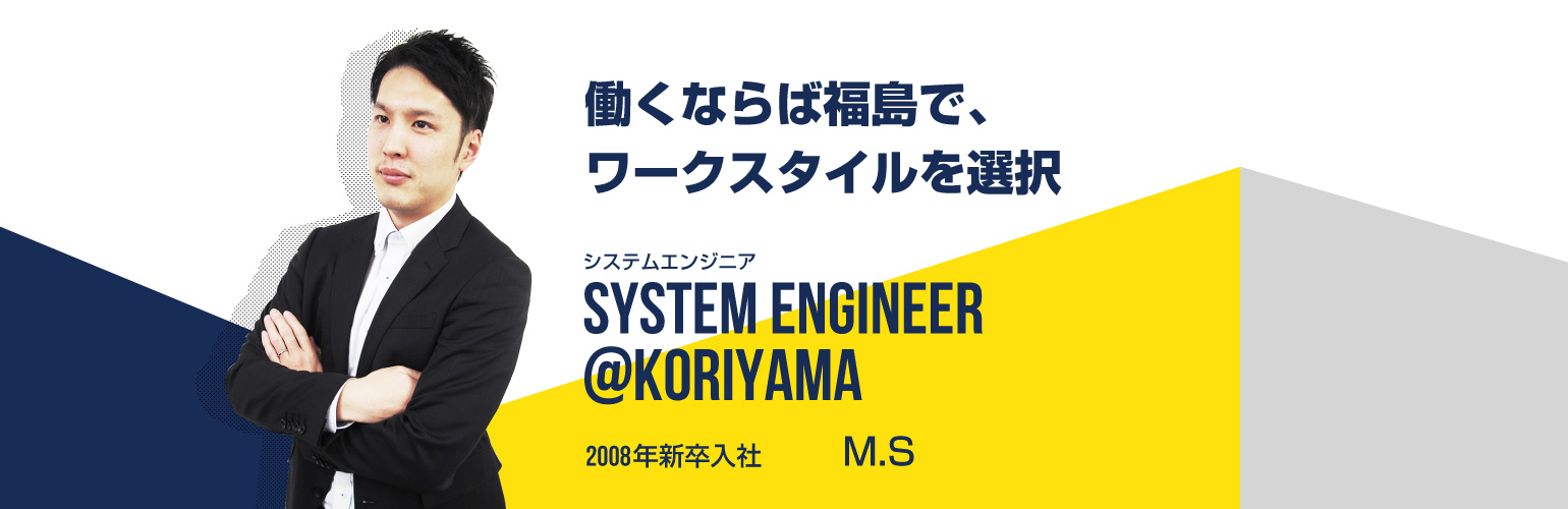 働くならば福島で、ワークスタイルを選択 システムエンジニア SYSTEM ENGINEER@koriyama 2008年新卒入社 坂本　雅貴