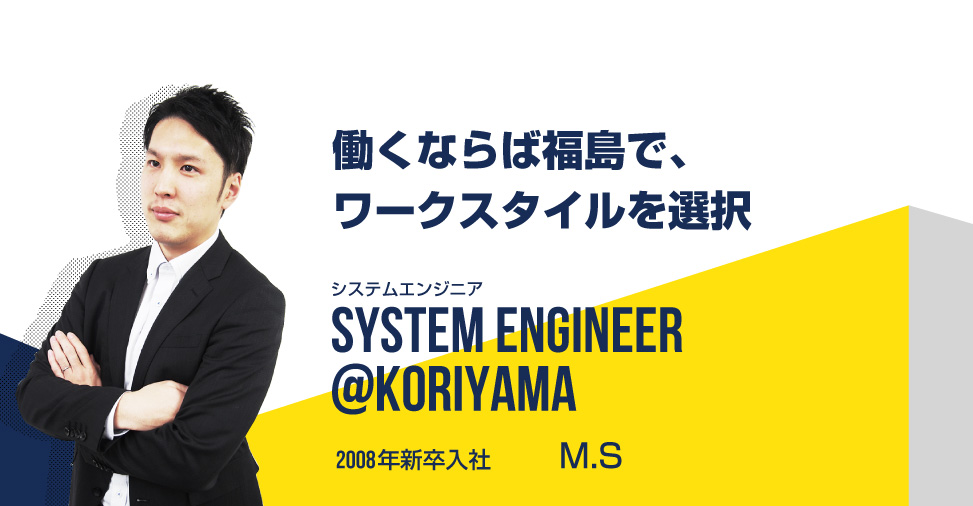 働くならば福島で、ワークスタイルを選択 システムエンジニア SYSTEM ENGINEER@koriyama 2008年新卒入社 坂本　雅貴